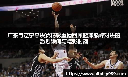 广东与辽宁总决赛精彩重播回顾篮球巅峰对决的激烈瞬间与精彩时刻